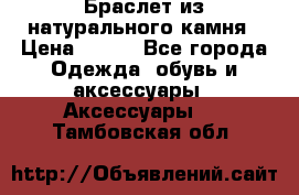 Браслет из натурального камня › Цена ­ 700 - Все города Одежда, обувь и аксессуары » Аксессуары   . Тамбовская обл.